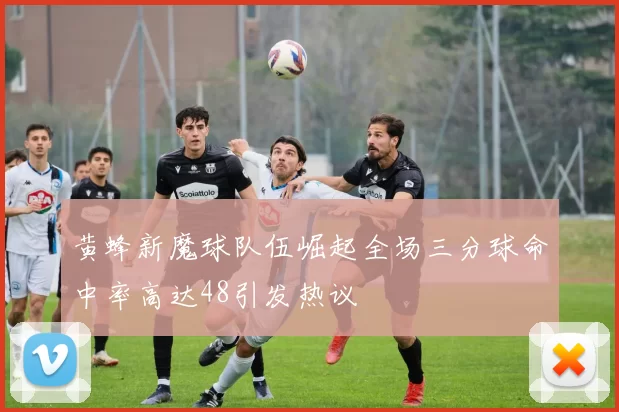 黄蜂新魔球队伍崛起全场三分球命中率高达48引发热议