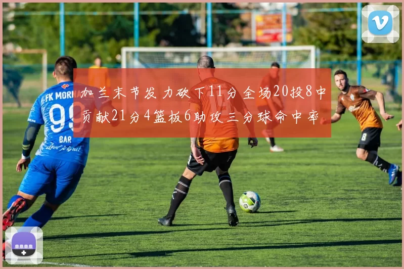 加兰末节发力砍下11分全场20投8中贡献21分4篮板6助攻三分球命中率高达375