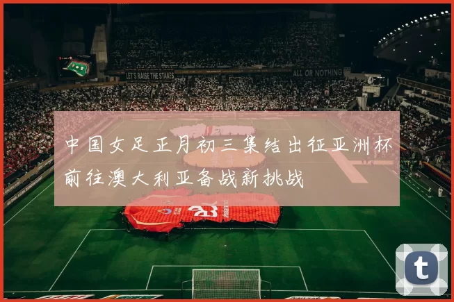 中国女足正月初三集结出征亚洲杯前往澳大利亚备战新挑战