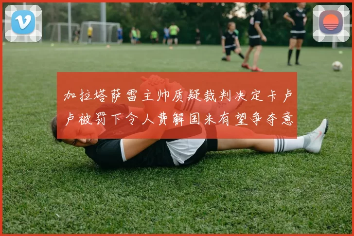 加拉塔萨雷主帅质疑裁判决定卡卢卢被罚下令人费解国米有望争夺意甲冠军