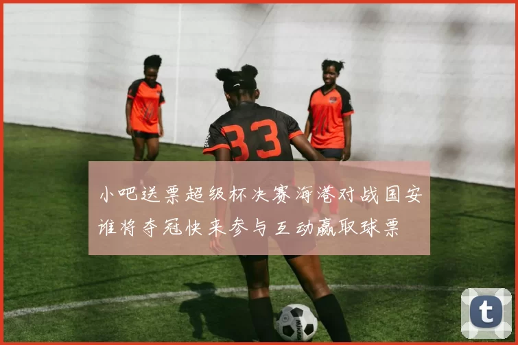 小吧送票超级杯决赛海港对战国安谁将夺冠快来参与互动赢取球票
