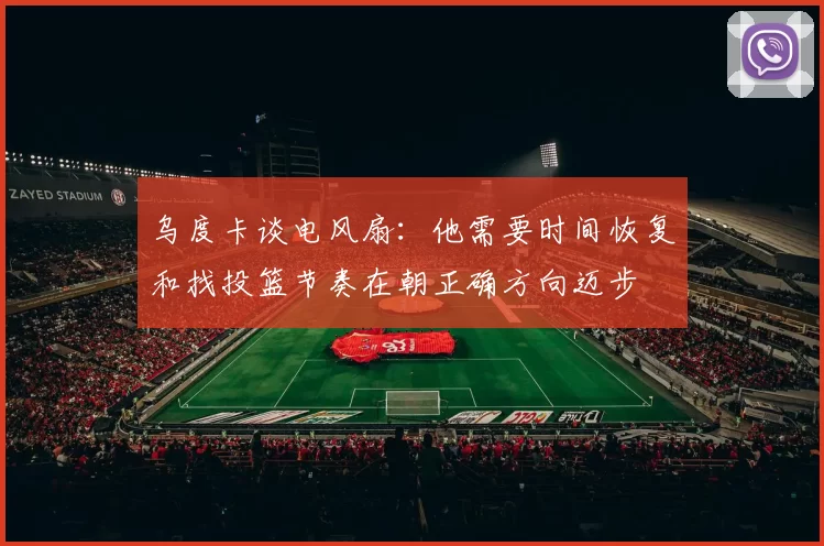 乌度卡谈电风扇：他需要时间恢复和找投篮节奏在朝正确方向迈步