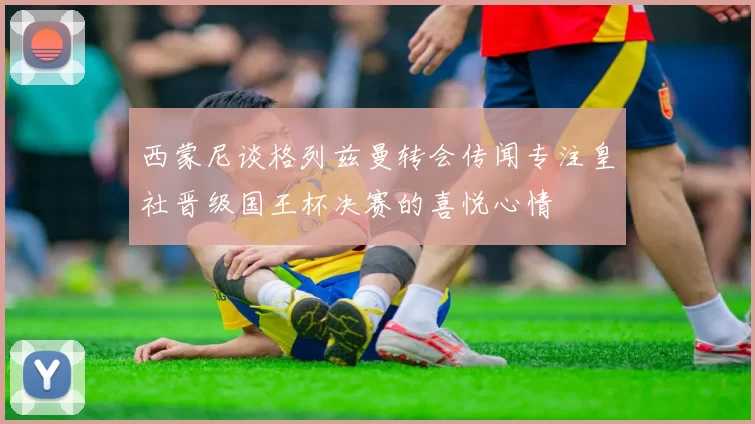 西蒙尼谈格列兹曼转会传闻专注皇社晋级国王杯决赛的喜悦心情