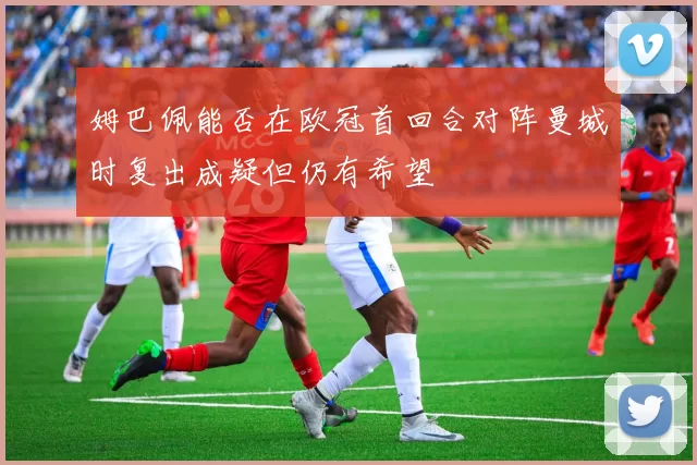 姆巴佩能否在欧冠首回合对阵曼城时复出成疑但仍有希望