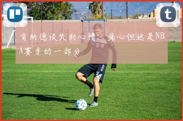 肯纳德谈失利心情：痛心但这是NBA赛季的一部分