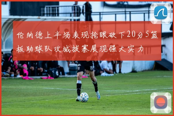 伦纳德上半场表现抢眼砍下20分5篮板助球队攻城拔寨展现强大实力
