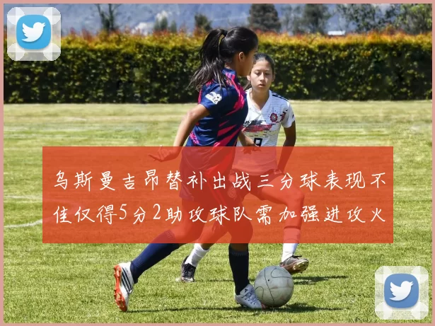 乌斯曼吉昂替补出战三分球表现不佳仅得5分2助攻球队需加强进攻火力