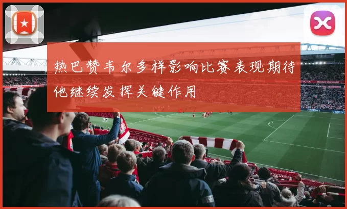 热巴赞韦尔多样影响比赛表现期待他继续发挥关键作用