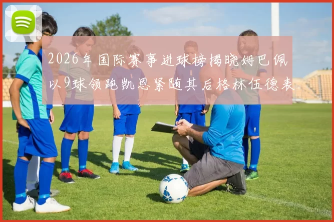 2026年国际赛事进球榜揭晓姆巴佩以9球领跑凯恩紧随其后格林伍德表现出色