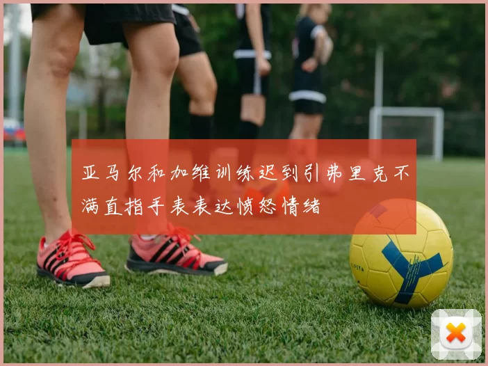 亚马尔和加维训练迟到引弗里克不满直指手表表达愤怒情绪