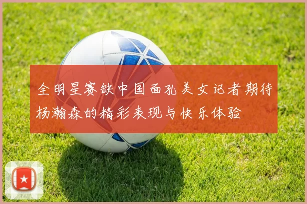 全明星赛缺中国面孔美女记者期待杨瀚森的精彩表现与快乐体验
