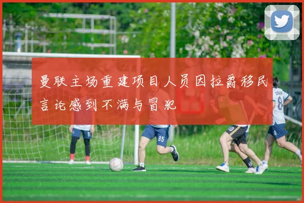 曼联主场重建项目人员因拉爵移民言论感到不满与冒犯