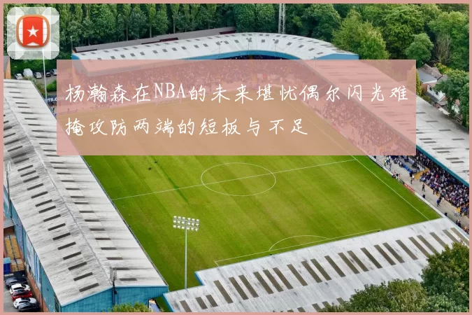 杨瀚森在NBA的未来堪忧偶尔闪光难掩攻防两端的短板与不足