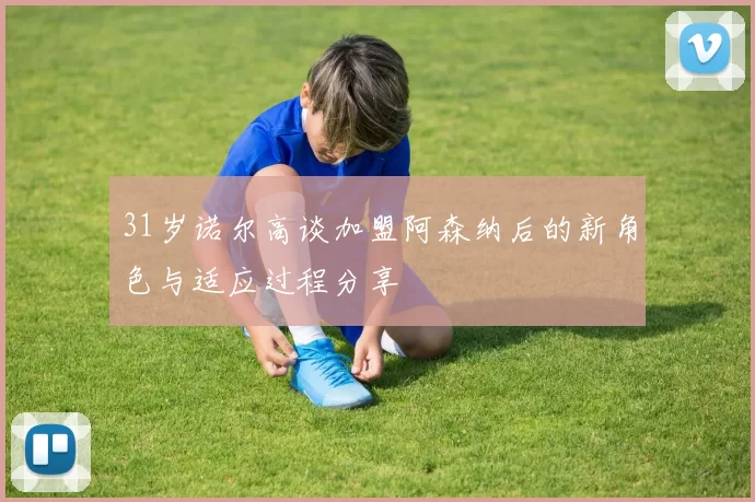 31岁诺尔高谈加盟阿森纳后的新角色与适应过程分享