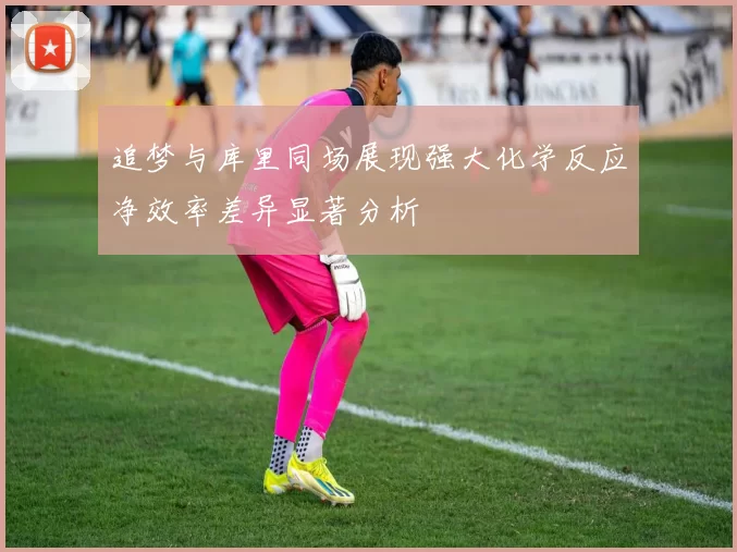 追梦与库里同场展现强大化学反应净效率差异显著分析