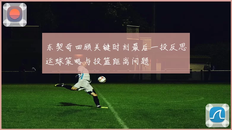 东契奇回顾关键时刻最后一投反思运球策略与投篮距离问题