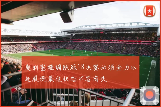 奥利塞强调欧冠18决赛必须全力以赴展现最佳状态不容有失