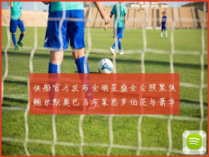 快船官方发布全明星盛会合照聚焦鲍尔默奥巴马布莱恩罗伯茨与萧华同框亮相
