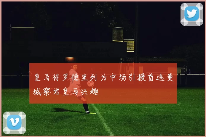 皇马将罗德里列为中场引援首选曼城察觉皇马兴趣