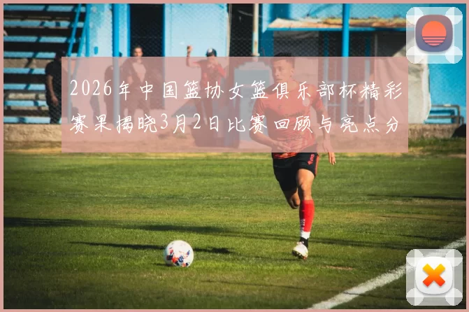 2026年中国篮协女篮俱乐部杯精彩赛果揭晓3月2日比赛回顾与亮点分析