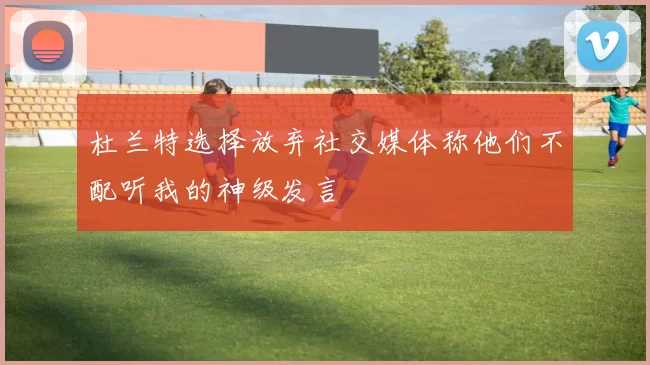 杜兰特选择放弃社交媒体称他们不配听我的神级发言
