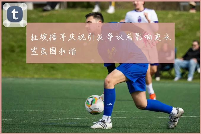 杜埃捂耳庆祝引发争议或影响更衣室氛围和谐