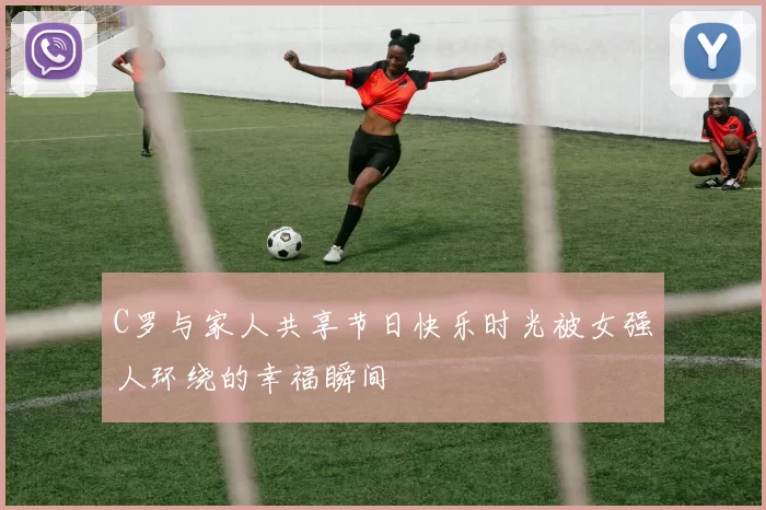 C罗与家人共享节日快乐时光被女强人环绕的幸福瞬间