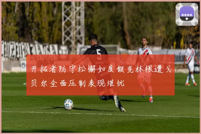 开拓者防守松懈如度假克林根遭戈贝尔全面压制表现堪忧