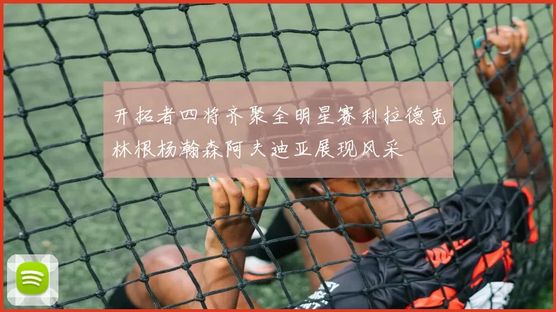 开拓者四将齐聚全明星赛利拉德克林根杨瀚森阿夫迪亚展现风采
