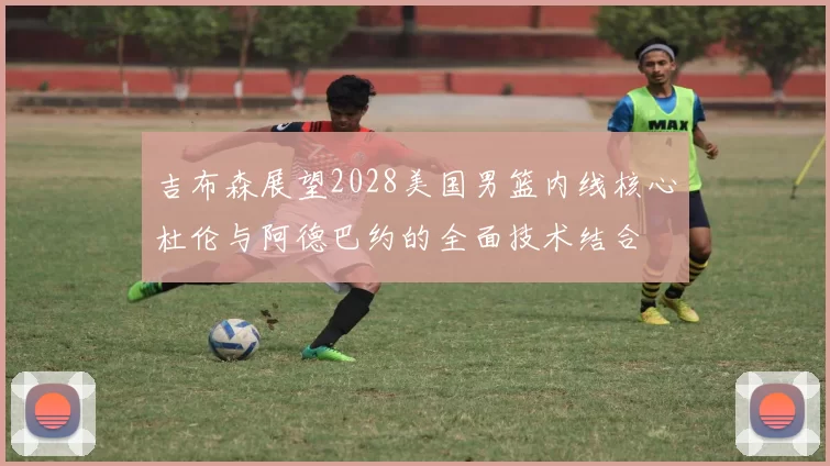 吉布森展望2028美国男篮内线核心杜伦与阿德巴约的全面技术结合