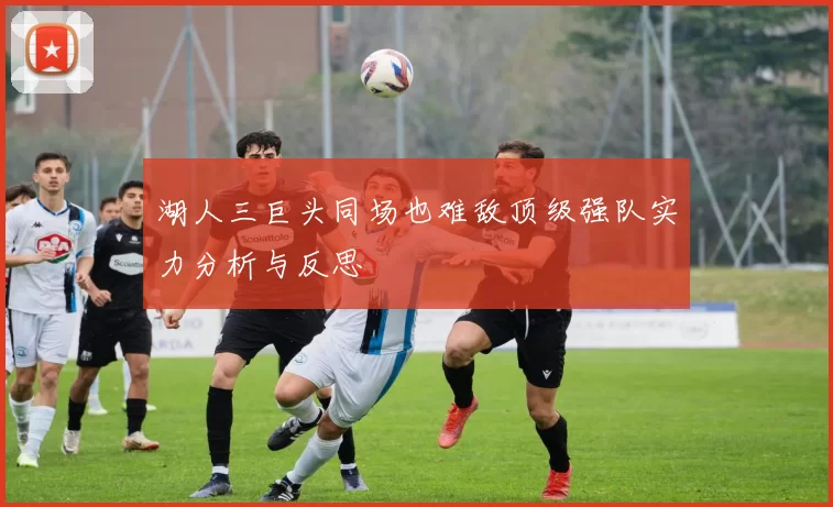 湖人三巨头同场也难敌顶级强队实力分析与反思