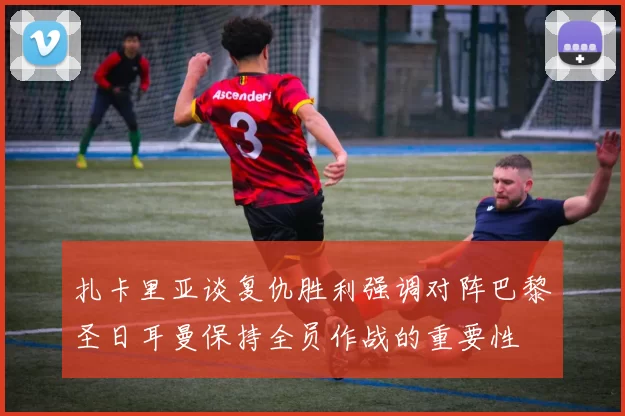扎卡里亚谈复仇胜利强调对阵巴黎圣日耳曼保持全员作战的重要性