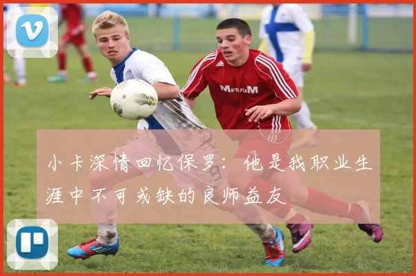 小卡深情回忆保罗：他是我职业生涯中不可或缺的良师益友