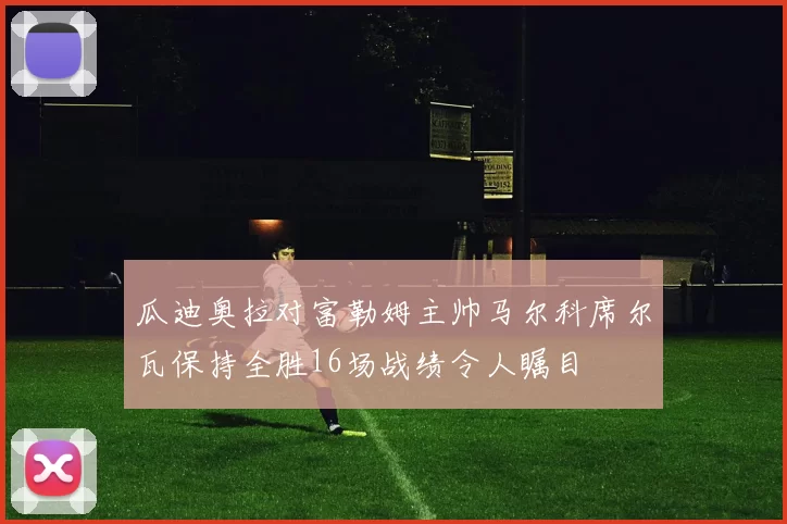 瓜迪奥拉对富勒姆主帅马尔科席尔瓦保持全胜16场战绩令人瞩目