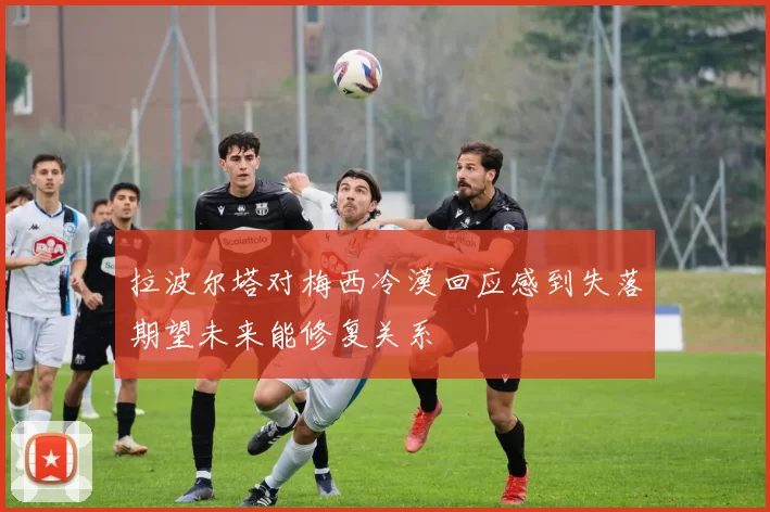 拉波尔塔对梅西冷漠回应感到失落期望未来能修复关系