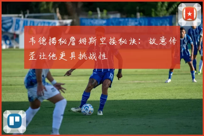 韦德揭秘詹姆斯空接秘诀：故意传歪让他更具挑战性