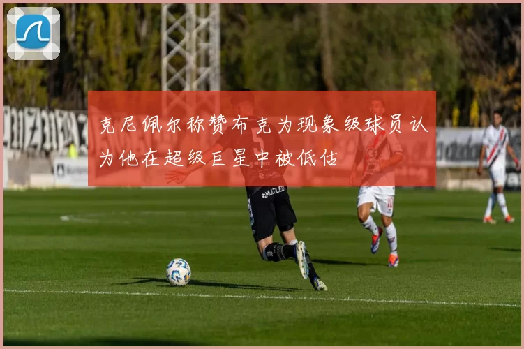 克尼佩尔称赞布克为现象级球员认为他在超级巨星中被低估