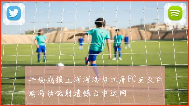 半场战报上海海港与江原FC互交白卷冯劲低射遗憾击中边网
