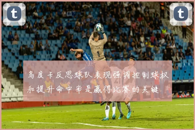 乌度卡反思球队表现强调控制球权和提升命中率是赢得比赛的关键